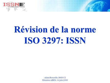 Alain Roucolle, ISSN CI Réunion ABES, 14 juin 2006 Révision de la norme ISO 3297: ISSN.