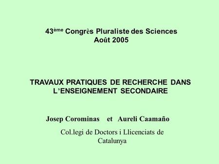 43 ème Congr è s Pluraliste des Sciences Ao û t 2005 TRAVAUX PRATIQUES DE RECHERCHE DANS L ENSEIGNEMENT SECONDAIRE Josep Corominas et Aureli Caamaño Col.legi.