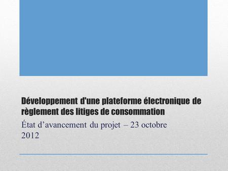 Développement d'une plateforme électronique de règlement des litiges de consommation État davancement du projet – 23 octobre 2012.