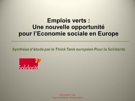 Emplois verts : Une nouvelle opportunité pour lEconomie sociale en Europe Synthèse détude par le Think Tank européen Pour la Solidarité 27/11/2012 Lille.
