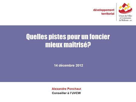 Quelles pistes pour un foncier mieux maîtrisé? Alexandre Ponchaut Conseiller à lUVCW 14 décembre 2012.