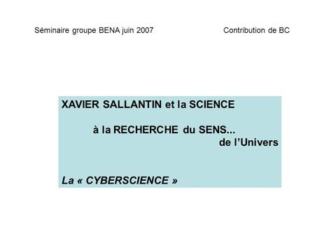 XAVIER SALLANTIN et la SCIENCE à la RECHERCHE du SENS... de lUnivers La « CYBERSCIENCE » Séminaire groupe BENA juin 2007Contribution de BC.
