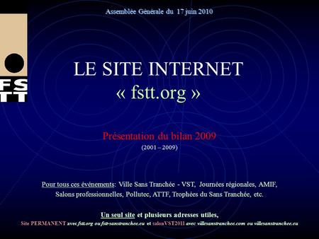 LE SITE INTERNET « fstt.org » Présentation du bilan 2009 (2001 – 2009) Assemblée Générale du 17 juin 2010 Pour tous ces événements: Ville Sans Tranchée.