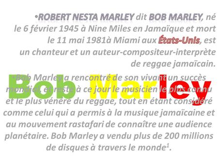 Robert Nesta Marley dit Bob Marley, né le 6 février 1945 à Nine Miles en Jamaïque et mort le 11 mai 1981à Miami aux États-Unis, est un chanteur et un auteur-compositeur-interprète.