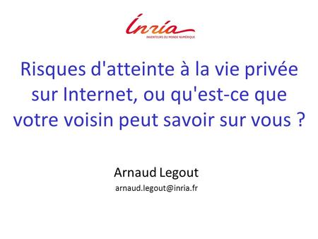 Arnaud Legout arnaud.legout@inria.fr Risques d'atteinte à la vie privée sur Internet, ou qu'est-ce que votre voisin peut savoir sur vous ? Arnaud Legout.