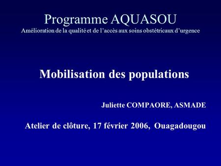 Programme AQUASOU Amélioration de la qualité et de laccès aux soins obstétricaux durgence Mobilisation des populations Juliette COMPAORE, ASMADE Atelier.