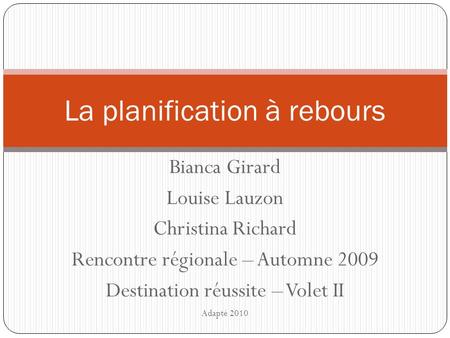 Bianca Girard Louise Lauzon Christina Richard Rencontre régionale – Automne 2009 Destination réussite – Volet II Adapté 2010 La planification à rebours.