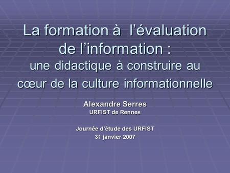 La formation à lévaluation de linformation : une didactique à construire au cœur de la culture informationnelle Alexandre Serres URFIST de Rennes Journée.