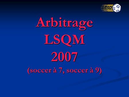 Arbitrage LSQM 2007 (soccer à 7, soccer à 9). Les règlements de la FIFA, de lAssociation canadienne de soccer (ACS) et de la Fédération s'appliquent intégralement,