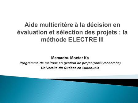 Aide multicritère à la décision en évaluation et sélection des projets : la méthode ELECTRE III Mamadou Moctar Ka Programme de maîtrise en gestion de projet.
