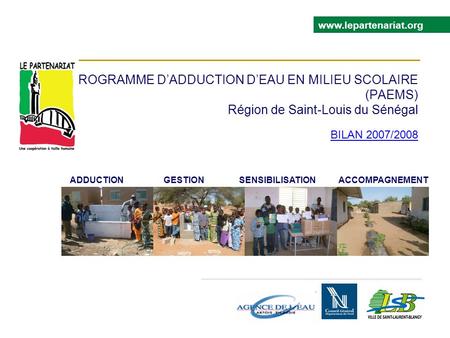 PROGRAMME DADDUCTION DEAU EN MILIEU SCOLAIRE (PAEMS) Région de Saint-Louis du Sénégal BILAN 2007/2008 www.lepartenariat.org ADDUCTION GESTION SENSIBILISATION.