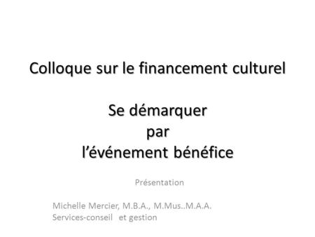 Colloque sur le financement culturel Se démarquer par lévénement bénéfice Présentation Michelle Mercier, M.B.A., M.Mus..M.A.A. Services-conseil et gestion.
