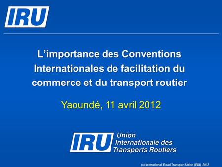 Limportance des Conventions Internationales de facilitation du commerce et du transport routier Yaoundé, 11 avril 2012 (c) International Road Transport.