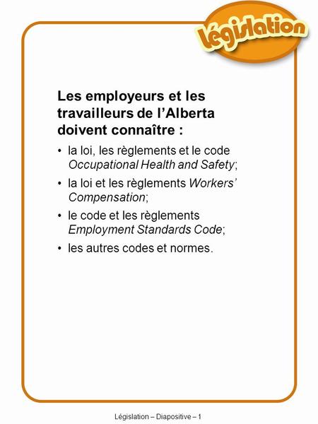 Législation – Diapositive – 1 Les employeurs et les travailleurs de lAlberta doivent connaître : la loi, les règlements et le code Occupational Health.