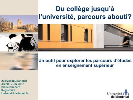27e Colloque annuel AQPC - JUIN 2007 Pierre Chenard Registraire Université de Montréal Un outil pour explorer les parcours détudes en enseignement supérieur.