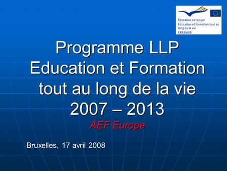 Programme LLP Education et Formation tout au long de la vie 2007 – 2013 AEF Europe Bruxelles, 17 avril 2008 1.
