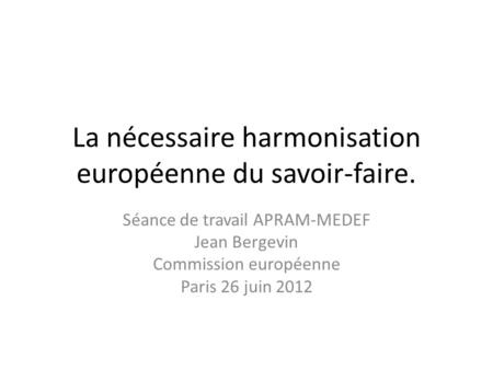 La nécessaire harmonisation européenne du savoir-faire. Séance de travail APRAM-MEDEF Jean Bergevin Commission européenne Paris 26 juin 2012.