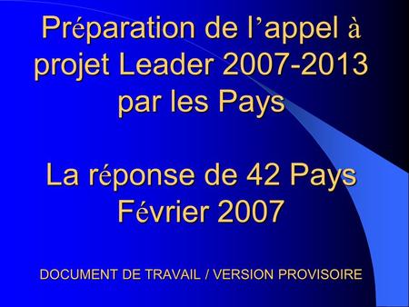 Pr é paration de l appel à projet Leader 2007-2013 par les Pays La r é ponse de 42 Pays F é vrier 2007 DOCUMENT DE TRAVAIL / VERSION PROVISOIRE.