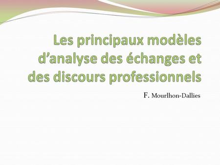 Les principaux modèles d’analyse des échanges et des discours professionnels F. Mourlhon-Dallies.