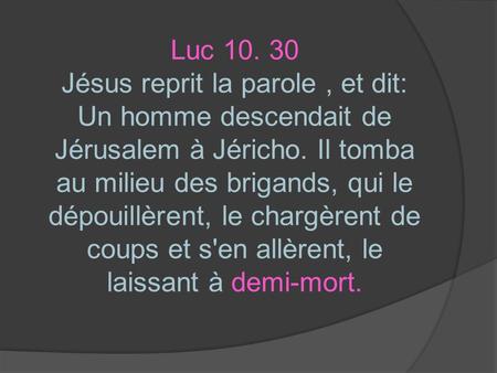 Luc 10. 30 Jésus reprit la parole , et dit: Un homme descendait de Jérusalem à Jéricho. Il tomba au milieu des brigands, qui le dépouillèrent, le chargèrent.