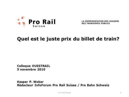 Quel est le juste prix du billet de train? Colloque OUESTRAIL 5 novembre 2010 Kaspar P. Woker Rédacteur InfoForum Pro Rail Suisse / Pro Bahn Schweiz 1Pro.