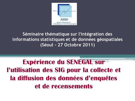 Séminaire thématique sur l'intégration des informations statistiques et de données géospatiales (Séoul - 27 Octobre 2011) Expérience du SENEGAL sur l’utilisation.