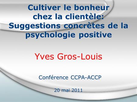 Cultiver le bonheur chez la clientèle: Suggestions concrètes de la psychologie positive Yves Gros-Louis Conférence CCPA-ACCP 20 mai 2011.