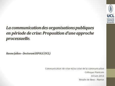 La communication des organisations publiques en période de crise: Proposition dune approche processuelle. Raone Julien – Doctorant ISPOLE (UCL) Communication.