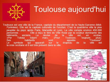 Toulouse aujourd'hui Toulouse est une ville de la France, capitale du département de la Haute-Garonne (Midi- Pyrénées). Elle est la capitale culturelle.