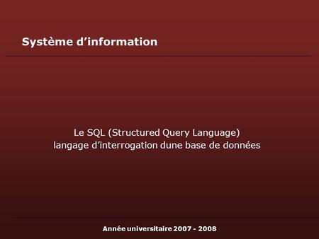 Année universitaire 2007 - 2008 Système dinformation Le SQL (Structured Query Language) langage dinterrogation dune base de données.