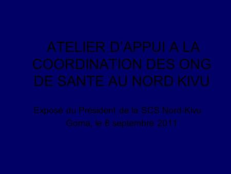 ATELIER DAPPUI A LA COORDINATION DES ONG DE SANTE AU NORD KIVU Exposé du Président de la SCS Nord-Kivu Goma, le 8 septembre 2011.