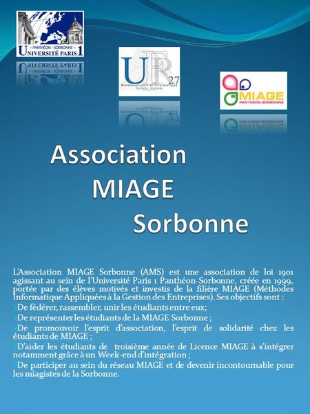 LAssociation MIAGE Sorbonne (AMS) est une association de loi 1901 agissant au sein de lUniversité Paris 1 Panthéon-Sorbonne, créée en 1999, portée par.