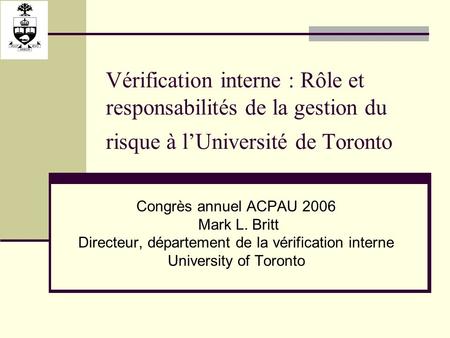 Vérification interne : Rôle et responsabilités de la gestion du risque à lUniversité de Toronto Congrès annuel ACPAU 2006 Mark L. Britt Directeur, département.