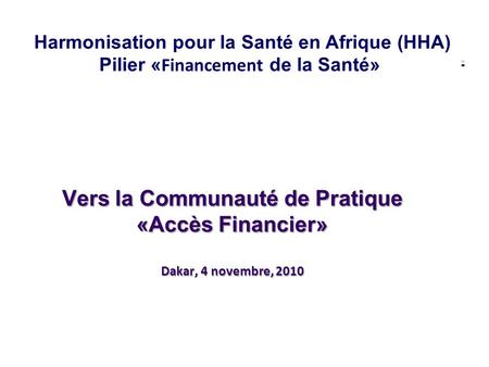 Vers la Communauté de Pratique «Accès Financier» Dakar, 4 novembre, 2010 Harmonisation pour la Santé en Afrique (HHA) Pilier « Financement de la Santé»