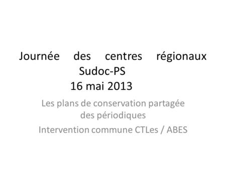 Journée des centres régionaux Sudoc-PS 16 mai 2013 Les plans de conservation partagée des périodiques Intervention commune CTLes / ABES.