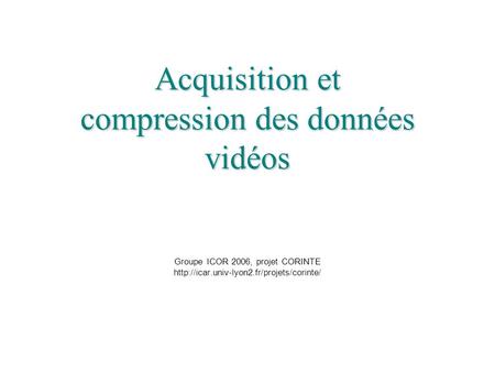 Acquisition et compression des données vidéos Groupe ICOR 2006, projet CORINTE http://icar.univ-lyon2.fr/projets/corinte/