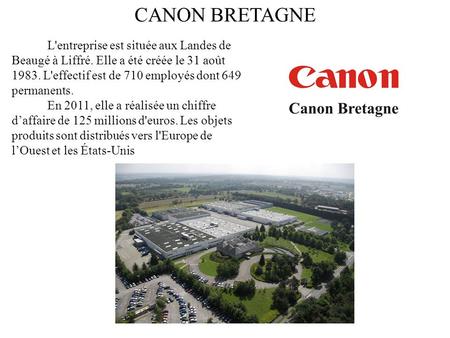 CANON BRETAGNE 1 L'entreprise est située aux Landes de Beaugé à Liffré. Elle a été créée le 31 août 1983. L'effectif est de 710 employés dont 649 permanents.