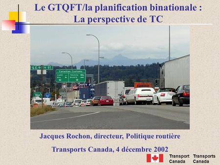 Transport Canada Transports Canada Le GTQFT/la planification binationale : La perspective de TC Jacques Rochon, directeur, Politique routière Transports.