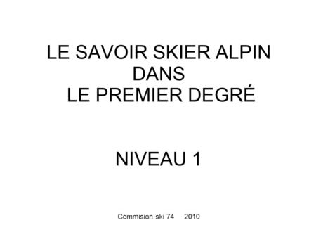 LE SAVOIR SKIER ALPIN DANS LE PREMIER DEGRÉ NIVEAU 1 Commision ski 74 2010.