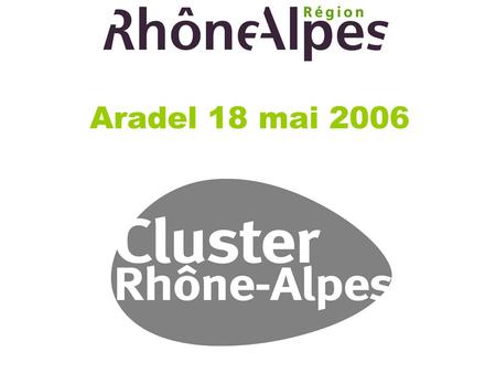 Aradel 18 mai 2006. CLUSTER RHONE-ALPES L innovation et le renforcement de la compétitivité des entreprises, par la mise en réseau, au service de la création.