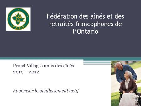 Fédération des aînés et des retraités francophones de lOntario Projet Villages amis des aînés 2010 – 2012 Favoriser le vieillissement actif.