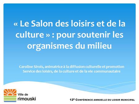 « Le Salon des loisirs et de la culture » : pour soutenir les organismes du milieu 12 E C ONFÉRENCE ANNUELLE DU LOISIR MUNICIPAL Caroline Sirois, animatrice.