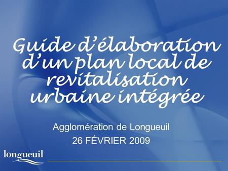 Guide délaboration dun plan local de revitalisation urbaine intégrée Agglomération de Longueuil 26 FÉVRIER 2009.