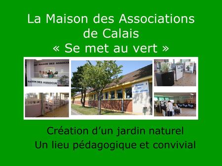 La Maison des Associations de Calais « Se met au vert » Création dun jardin naturel Un lieu pédagogique et convivial.