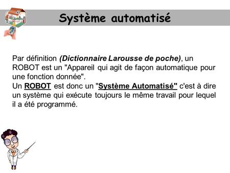 Système automatisé Par définition (Dictionnaire Larousse de poche), un ROBOT est un Appareil qui agit de façon automatique pour une fonction donnée.
