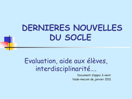 DERNIERES NOUVELLES DU SOCLE Evaluation, aide aux élèves, interdisciplinarité…. Document dappui à venir Vade-mecum de janvier 2011.