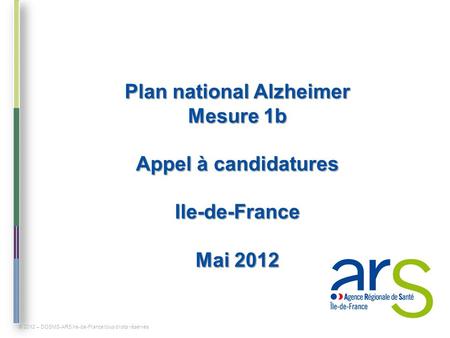 Plan national Alzheimer Mesure 1b Appel à candidatures Ile-de-France Mai 2012 © 2012 – DOSMS-ARS Ile-de-France tous droits réservés.