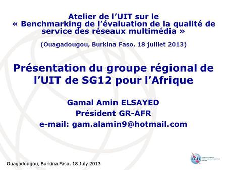 Ouagadougou, Burkina Faso, 18 July 2013 Présentation du groupe régional de lUIT de SG12 pour lAfrique Gamal Amin ELSAYED Président GR-AFR