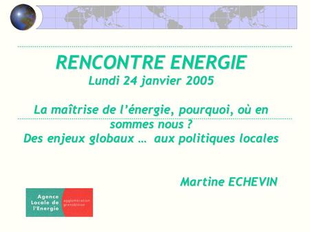 RENCONTRE ENERGIE Lundi 24 janvier 2005 La maîtrise de lénergie, pourquoi, où en sommes nous ? Des enjeux globaux … aux politiques locales Martine ECHEVIN.