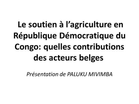 Le soutien à lagriculture en République Démocratique du Congo: quelles contributions des acteurs belges Présentation de PALUKU MIVIMBA.